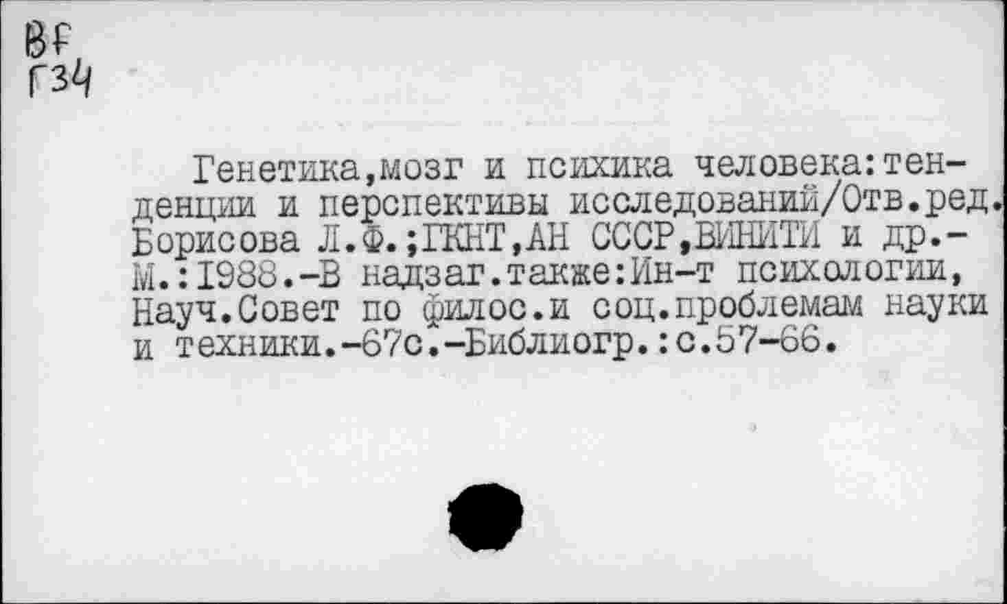 ﻿гз^
Генетика,мозг и психика человека:тенденции и перспективы исследований/Отв.ред Борисова Л.Ф. ;ГКНТ,АН СССР»ВИНИТИ и др,-М.:1988.-В надзаг. также: Ин-т психологии, Науч.Совет по филос.и соц.проблемам науки и техники.-67с.-Библиогр.:с.57-66.